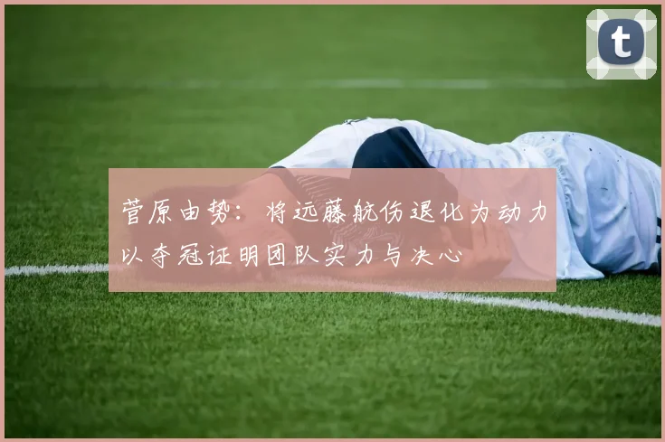 菅原由势：将远藤航伤退化为动力以夺冠证明团队实力与决心