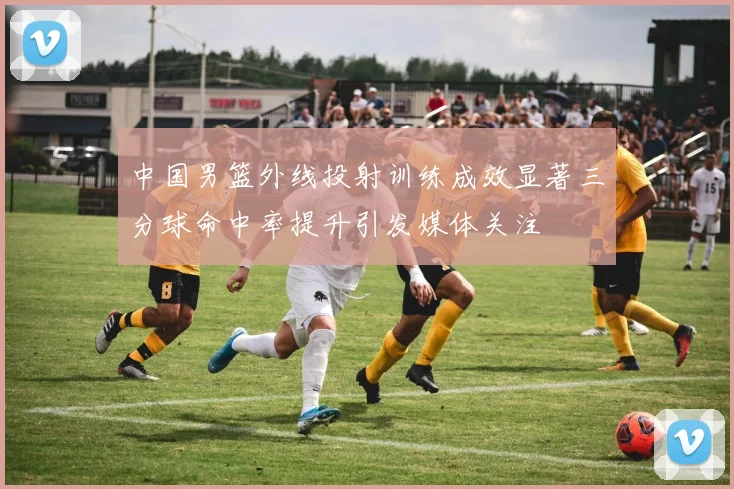 中国男篮外线投射训练成效显著三分球命中率提升引发媒体关注