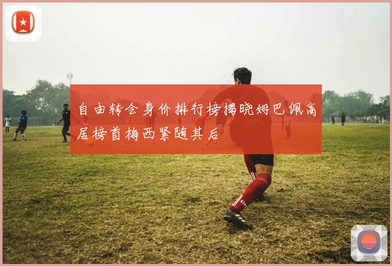 自由转会身价排行榜揭晓姆巴佩高居榜首梅西紧随其后